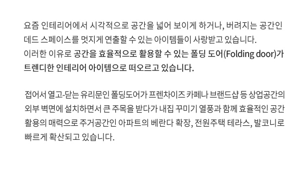 요즘 인테리어에서 시각적으로 공간을 넓어 보이게 하거나, 버려지는 공간인 데드 스페이스를 멋지게 연출할 수 있는 아이템들이 사랑받고 있습니다. 이러한 이유로 공간을 효율적으로 활용할 수 있는 폴딩 도어(Folding door)가 트렌디한 인테리어 아이템으로 떠오르고 있습니다.

접어서 열고 닫는 유리문인 폴딩도어가 프렌차이즈 카페나 브랜드샵 등 상업공간의 외부 벽면에 설치하면서 큰 주목을 받다가 내집 꾸미기 열풍과 함께 효율적인 공간 활용의 매력으로 주거공간인 아파트의 베란다 확장, 전원주택 테라스, 발코니로 빠르게 확산되고 있습니다.